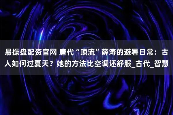易操盘配资官网 唐代“顶流”薛涛的避暑日常：古人如何过夏天？她的方法比空调还舒服_古代_智慧