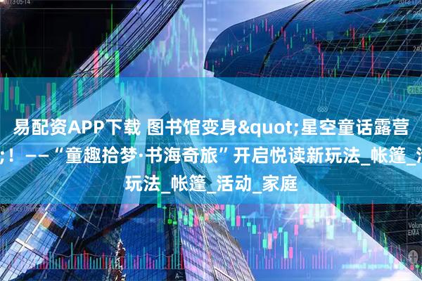 易配资APP下载 图书馆变身"星空童话露营地"！——“童趣拾梦·书海奇旅”开启悦读新玩法_帐篷_活动_家庭