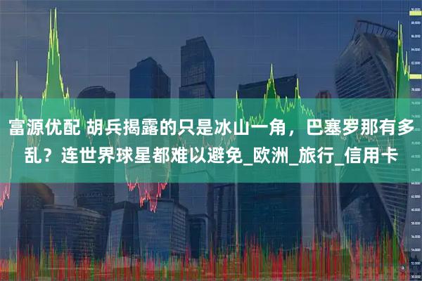 富源优配 胡兵揭露的只是冰山一角，巴塞罗那有多乱？连世界球星都难以避免_欧洲_旅行_信用卡