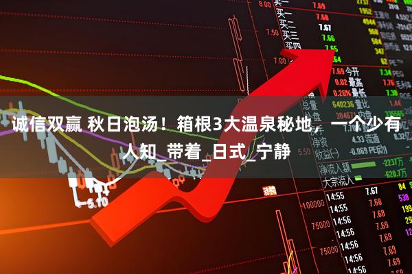 诚信双赢 秋日泡汤！箱根3大温泉秘地，一个少有人知_带着_日式_宁静