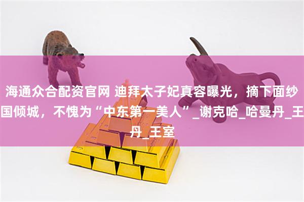 海通众合配资官网 迪拜太子妃真容曝光，摘下面纱倾国倾城，不愧为“中东第一美人”_谢克哈_哈曼丹_王室