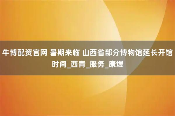 牛博配资官网 暑期来临 山西省部分博物馆延长开馆时间_西青_服务_康煜