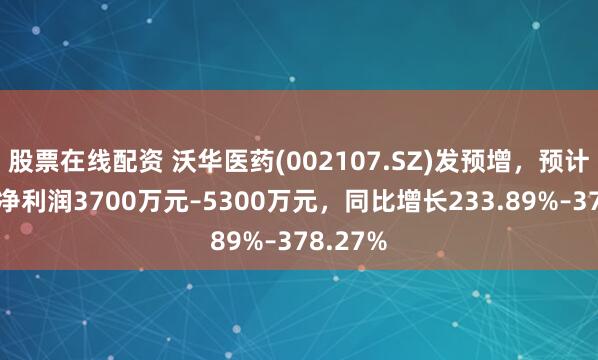 股票在线配资 沃华医药(002107.SZ)发预增，预计上半年净利润3700万元–5300万元，同比增长233.89%–378.27%