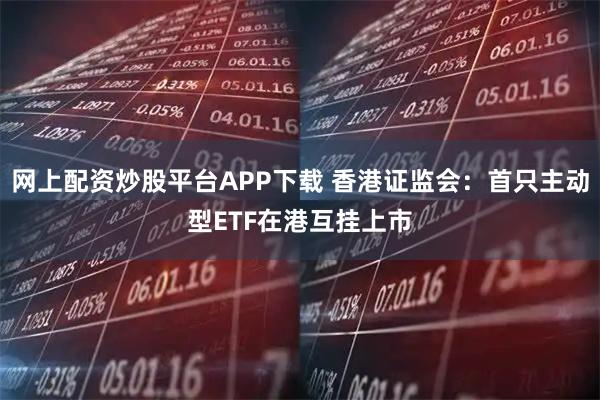 网上配资炒股平台APP下载 香港证监会：首只主动型ETF在港互挂上市