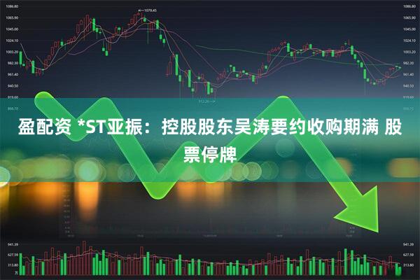 盈配资 *ST亚振：控股股东吴涛要约收购期满 股票停牌