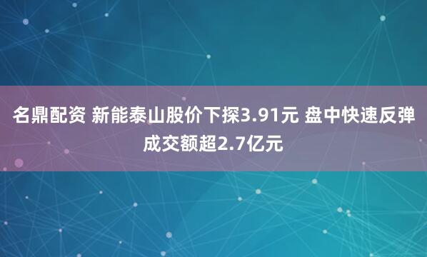 名鼎配资 新能泰山股价下探3.91元 盘中快速反弹成交额超2.7亿元
