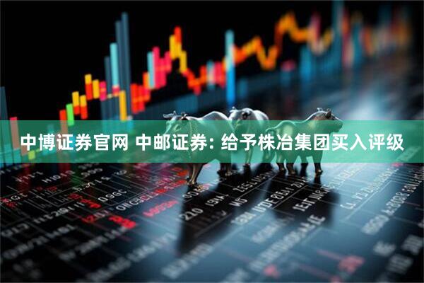 中博证券官网 中邮证券: 给予株冶集团买入评级