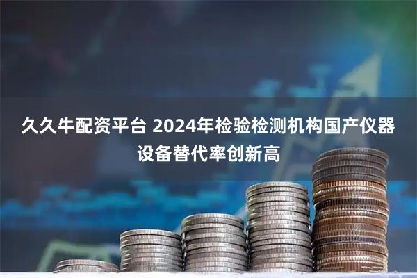 久久牛配资平台 2024年检验检测机构国产仪器设备替代率创新高