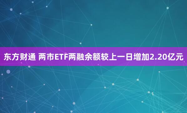 东方财通 两市ETF两融余额较上一日增加2.20亿元