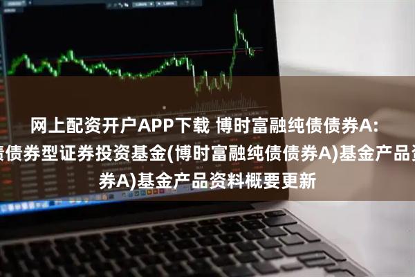 网上配资开户APP下载 博时富融纯债债券A: 博时富融纯债债券型证券投资基金(博时富融纯债债券A)基金产品资料概要更新