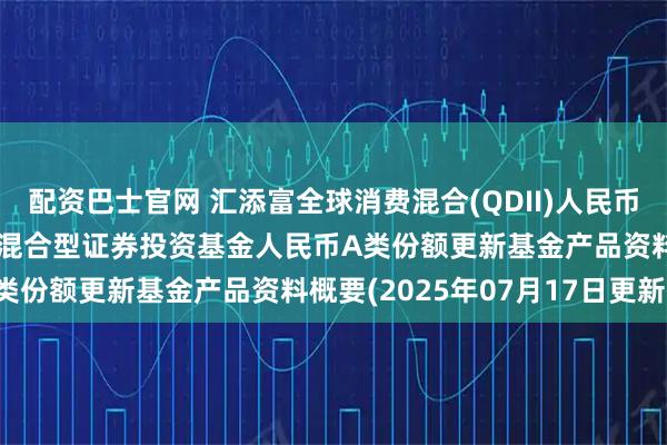 配资巴士官网 汇添富全球消费混合(QDII)人民币A: 汇添富全球消费行业混合型证券投资基金人民币A类份额更新基金产品资料概要(2025年07月17日更新)