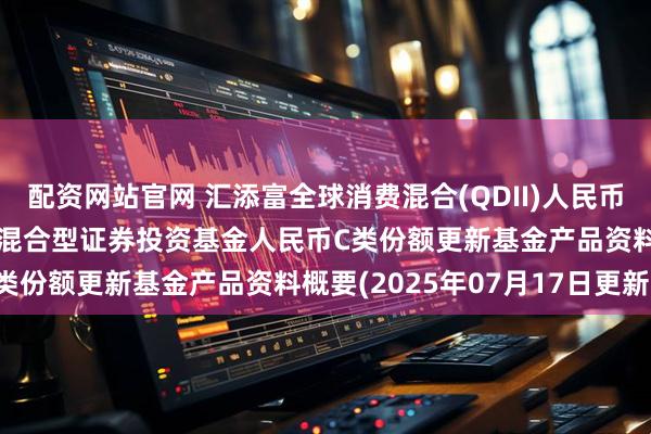 配资网站官网 汇添富全球消费混合(QDII)人民币C: 汇添富全球消费行业混合型证券投资基金人民币C类份额更新基金产品资料概要(2025年07月17日更新)