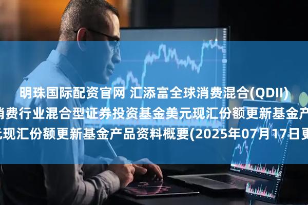 明珠国际配资官网 汇添富全球消费混合(QDII)美元现汇: 汇添富全球消费行业混合型证券投资基金美元现汇份额更新基金产品资料概要(2025年07月17日更新)