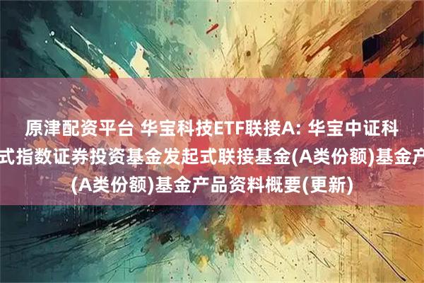 原津配资平台 华宝科技ETF联接A: 华宝中证科技龙头交易型开放式指数证券投资基金发起式联接基金(A类份额)基金产品资料概要(更新)