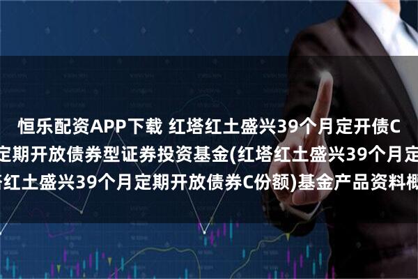 恒乐配资APP下载 红塔红土盛兴39个月定开债C: 红塔红土盛兴39个月定期开放债券型证券投资基金(红塔红土盛兴39个月定期开放债券C份额)基金产品资料概要更新