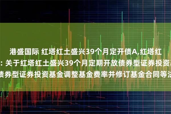 港盛国际 红塔红土盛兴39个月定开债A,红塔红土盛兴39个月定开债C: 关于红塔红土盛兴39个月定期开放债券型证券投资基金调整基金费率并修订基金合同等法律文件的公告
