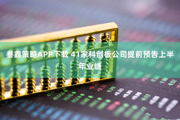 叁鑫策略APP下载 41家科创板公司提前预告上半年业绩