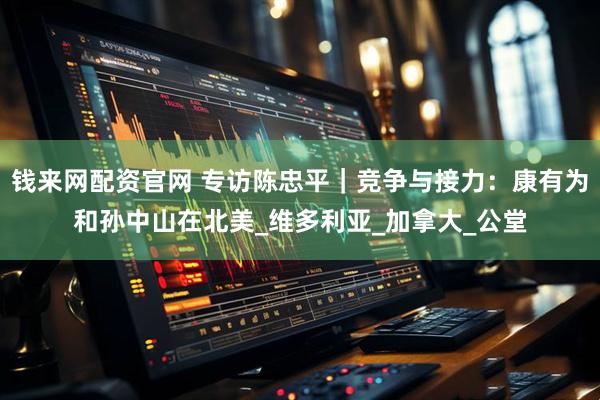 钱来网配资官网 专访陈忠平｜竞争与接力：康有为和孙中山在北美_维多利亚_加拿大_公堂