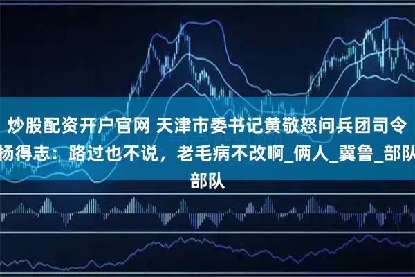 炒股配资开户官网 天津市委书记黄敬怒问兵团司令杨得志：路过也不说，老毛病不改啊_俩人_冀鲁_部队