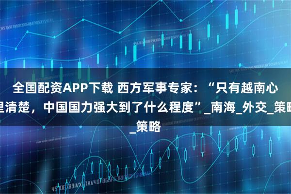 全国配资APP下载 西方军事专家：“只有越南心里清楚，中国国力强大到了什么程度”_南海_外交_策略