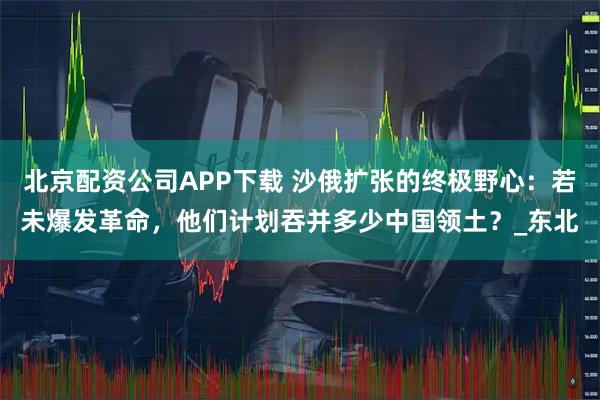 北京配资公司APP下载 沙俄扩张的终极野心：若未爆发革命，他们计划吞并多少中国领土？_东北