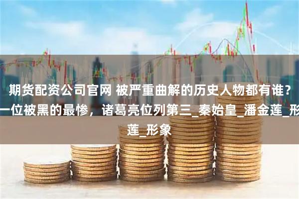 期货配资公司官网 被严重曲解的历史人物都有谁？第一位被黑的最惨，诸葛亮位列第三_秦始皇_潘金莲_形象