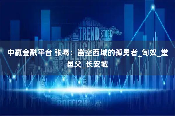 中赢金融平台 张骞：凿空西域的孤勇者_匈奴_堂邑父_长安城