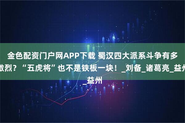 金色配资门户网APP下载 蜀汉四大派系斗争有多激烈？“五虎将”也不是铁板一块！_刘备_诸葛亮_益州