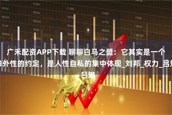 广禾配资APP下载 聊聊白马之盟：它其实是一个排外性的约定，是人性自私的集中体现_刘邦_权力_吕雉