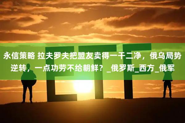 永信策略 拉夫罗夫把盟友卖得一干二净，俄乌局势逆转，一点功劳不给朝鲜？_俄罗斯_西方_俄军
