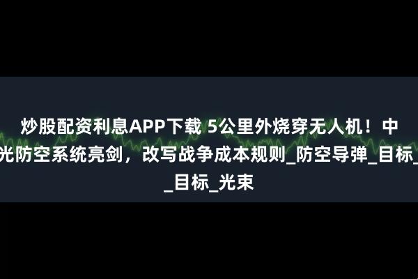 炒股配资利息APP下载 5公里外烧穿无人机！中国激光防空系统亮剑，改写战争成本规则_防空导弹_目标_光束