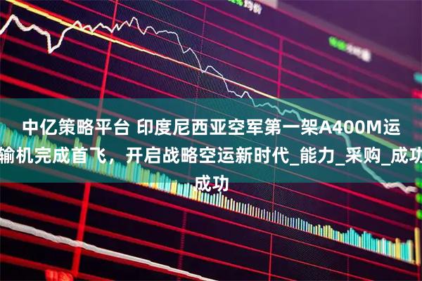 中亿策略平台 印度尼西亚空军第一架A400M运输机完成首飞，开启战略空运新时代_能力_采购_成功