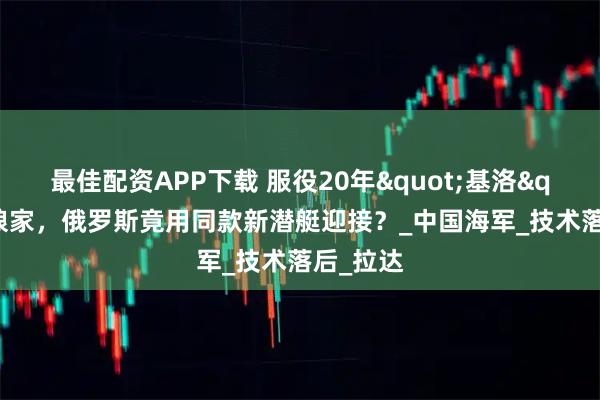 最佳配资APP下载 服役20年"基洛"回娘家,俄罗斯竟用同款新潜艇迎接?_中国海军_技术落后_拉达