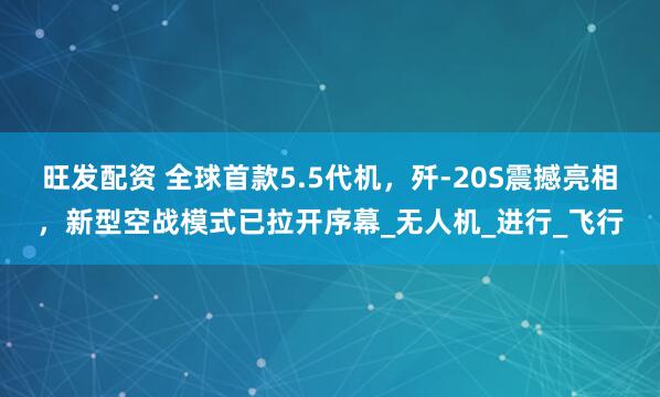 旺发配资 全球首款5.5代机，歼-20S震撼亮相，新型空战模式已拉开序幕_无人机_进行_飞行