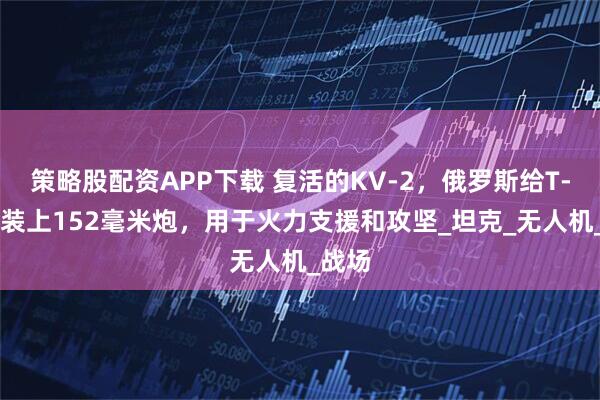 策略股配资APP下载 复活的KV-2，俄罗斯给T-90M装上152毫米炮，用于火力支援和攻坚_坦克_无人机_战场