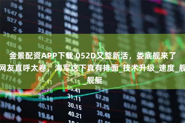 金景配资APP下载 052D又整新活，娄底舰来了，网友直呼太卷，海军这下真有排面_技术升级_速度_舰艇