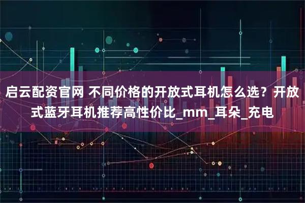 启云配资官网 不同价格的开放式耳机怎么选？开放式蓝牙耳机推荐高性价比_mm_耳朵_充电