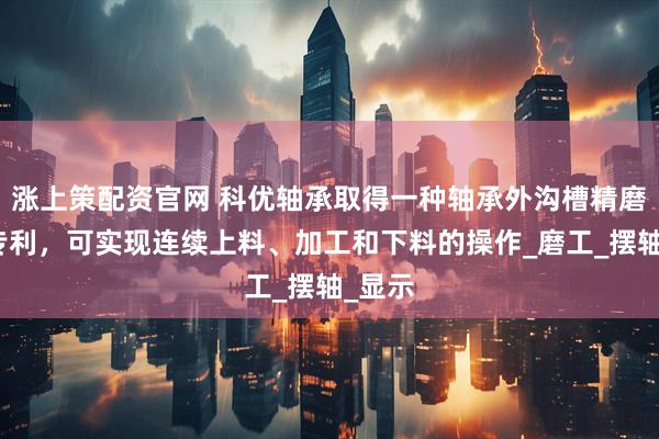 涨上策配资官网 科优轴承取得一种轴承外沟槽精磨装置专利，可实现连续上料、加工和下料的操作_磨工_摆轴_显示