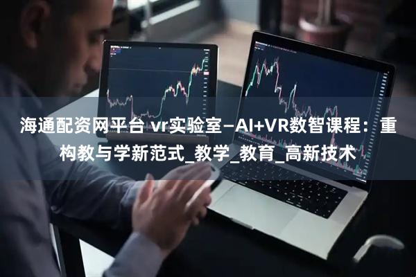 海通配资网平台 vr实验室—AI+VR数智课程：重构教与学新范式_教学_教育_高新技术