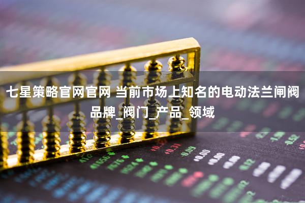 七星策略官网官网 当前市场上知名的电动法兰闸阀品牌_阀门_产品_领域