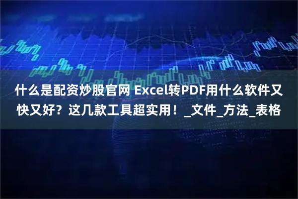 什么是配资炒股官网 Excel转PDF用什么软件又快又好？这几款工具超实用！_文件_方法_表格