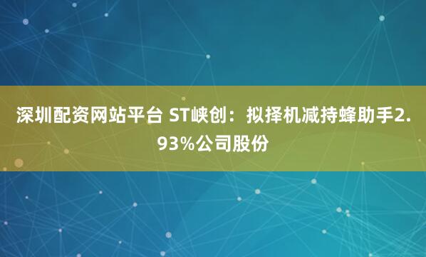 深圳配资网站平台 ST峡创：拟择机减持蜂助手2.93%公司股份
