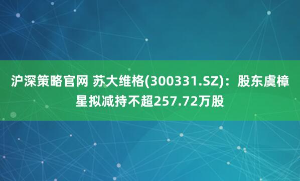 沪深策略官网 苏大维格(300331.SZ)：股东虞樟星拟减持不超257.72万股