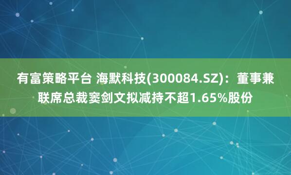 有富策略平台 海默科技(300084.SZ)：董事兼联席总裁窦剑文拟减持不超1.65%股份