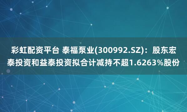 彩虹配资平台 泰福泵业(300992.SZ)：股东宏泰投资和益泰投资拟合计减持不超1.6263%股份