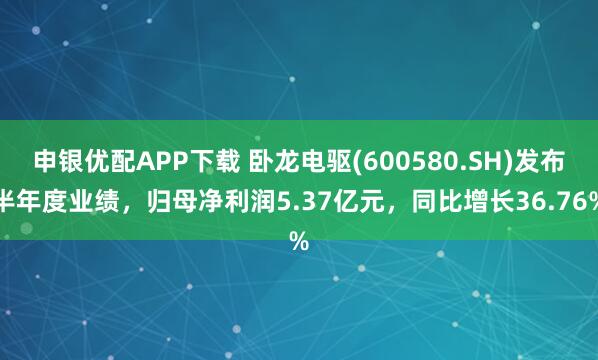 申银优配APP下载 卧龙电驱(600580.SH)发布半年度业绩，归母净利润5.37亿元，同比增长36.76%