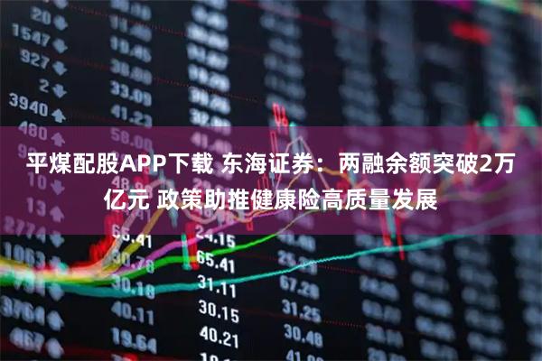 平煤配股APP下载 东海证券：两融余额突破2万亿元 政策助推健康险高质量发展