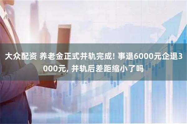 大众配资 养老金正式并轨完成! 事退6000元企退3000元, 并轨后差距缩小了吗