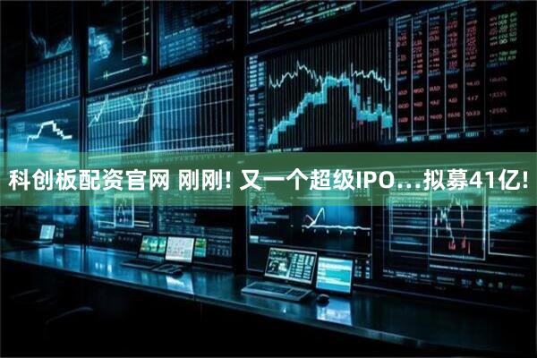 科创板配资官网 刚刚! 又一个超级IPO…拟募41亿!