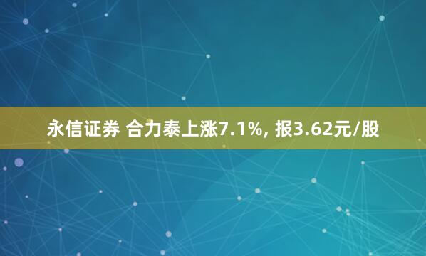 永信证券 合力泰上涨7.1%, 报3.62元/股